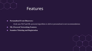 Features
◆ Personalized Event Discovery:
Zynk uses NLP and ML-powered algorithms to deliver personalized event recommendations
◆ ML-Powered Networking Features
◆ Seamless Ticketing and Registration
 