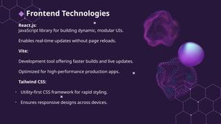 ◆ Frontend Technologies
React.js:
JavaScript library for building dynamic, modular UIs.
Enables real-time updates without page reloads.
Vite:
Development tool offering faster builds and live updates.
Optimized for high-performance production apps.
Tailwind CSS:
• Utility-first CSS framework for rapid styling.
• Ensures responsive designs across devices.
 