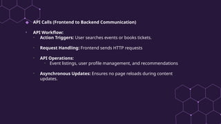 ◆ API Calls (Frontend to Backend Communication)
• API Workflow:
• Action Triggers: User searches events or books tickets.
• Request Handling: Frontend sends HTTP requests
• API Operations:
• Event listings, user profile management, and recommendations
• Asynchronous Updates: Ensures no page reloads during content
updates.
 