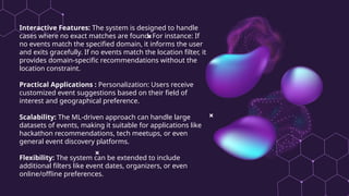 Interactive Features: The system is designed to handle
cases where no exact matches are found. For instance: If
no events match the specified domain, it informs the user
and exits gracefully. If no events match the location filter, it
provides domain-specific recommendations without the
location constraint.
Practical Applications : Personalization: Users receive
customized event suggestions based on their field of
interest and geographical preference.
Scalability: The ML-driven approach can handle large
datasets of events, making it suitable for applications like
hackathon recommendations, tech meetups, or even
general event discovery platforms.
Flexibility: The system can be extended to include
additional filters like event dates, organizers, or even
online/offline preferences.
 