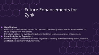 Future Enhancements for
Zynk
● Gamification
• Add a points and rewards system for users who frequently attend events, leave reviews, or
share the platform with others.
• Introduce badges for event participation milestones to encourage user engagement.
● Event Insights for Organizers
• Provide analytics dashboards to event organizers, showing attendee demographics, interests,
and feedback to improve future events.
 