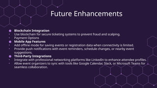 Future Enhancements
● Blockchain Integration
• Use blockchain for secure ticketing systems to prevent fraud and scalping.
• Payment Options
● Mobile App Features
• Add offline mode for saving events or registration data when connectivity is limited.
• Provide push notifications with event reminders, schedule changes, or nearby event
suggestions.
● Third-Party Integrations
• Integrate with professional networking platforms like LinkedIn to enhance attendee profiles.
• Allow event organizers to sync with tools like Google Calendar, Slack, or Microsoft Teams for
seamless collaboration.
 