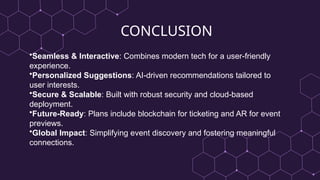 CONCLUSION
•Seamless & Interactive: Combines modern tech for a user-friendly
experience.
•Personalized Suggestions: AI-driven recommendations tailored to
user interests.
•Secure & Scalable: Built with robust security and cloud-based
deployment.
•Future-Ready: Plans include blockchain for ticketing and AR for event
previews.
•Global Impact: Simplifying event discovery and fostering meaningful
connections.
 