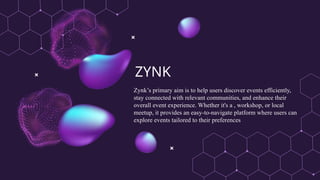 ZYNK
Zynk’s primary aim is to help users discover events efficiently,
stay connected with relevant communities, and enhance their
overall event experience. Whether it's a , workshop, or local
meetup, it provides an easy-to-navigate platform where users can
explore events tailored to their preferences
 