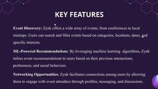 KEY FEATURES
Event Discovery: Zynk offers a wide array of events, from conferences to local
meetups. Users can search and filter events based on categories, locations, dates, and
specific interests.
ML-Powered Recommendations: By leveraging machine learning algorithms, Zynk
tailors event recommendations to users based on their previous interactions,
preferences, and social behaviors.
Networking Opportunities: Zynk facilitates connections among users by allowing
them to engage with event attendees through profiles, messaging, and discussions.
 