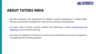 • We offer assistance with dissertations for Master’s students specialising in multiple fields-
like arts, law, business management, medicine, life sciences and engineering.
• Our team helps computer science students with dissertation coding, programming and
algorithms, AI and machine learning.
• We ensure the algorithms are free from errors and the dissertations are free from plagiarism,
and abide by the university guidelines.
ABOUT TUTORS INDIA
 