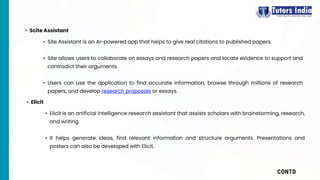 CONTD
• Site Assistant is an AI-powered app that helps to give real citations to published papers.
• Site allows users to collaborate on essays and research papers and locate evidence to support and
contradict their arguments.
• Users can use the application to find accurate information, browse through millions of research
papers, and develop research proposals or essays.
• Scite Assistant
• Elicit is an artificial intelligence research assistant that assists scholars with brainstorming, research,
and writing.
• It helps generate ideas, find relevant information and structure arguments. Presentations and
posters can also be developed with Elicit.
• Elicit
 