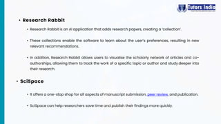 • Research Rabbit is an AI application that adds research papers, creating a ‘collection’.
• These collections enable the software to learn about the user’s preferences, resulting in new
relevant recommendations.
• In addition, Research Rabbit allows users to visualise the scholarly network of articles and co-
authorships, allowing them to track the work of a specific topic or author and study deeper into
their research.
• Research Rabbit
• It offers a one-stop shop for all aspects of manuscript submission, peer review, and publication.
• SciSpace can help researchers save time and publish their findings more quickly.
• SciSpace
 
