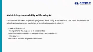 Care should be taken to prevent plagiarism while using AI in research. One must implement the
following steps to prevent plagiarism and maintain academic integrity:
• Seek ethical AI tools
• Comprehend the purpose of AI research tool
• Paraphrase information or use quotations if it is a definition
• Cite sources
• Proofread and edit AI-generated content
Maintaining responsibility while using AI
 