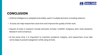 • Artificial intelligence is adopted and widely used in multiple domains, including research.
• AI tools can help researchers save time and improve the quality of their work.
• Popular AI tools in research include Semantic Scholar, ChatPDF, SciSpace, Elicit, Scite Assistant,
Research and Consensus.
• At the same time, it is important to maintain academic integrity, and researchers must take
some steps to prevent plagiarism while using AI tools.
CONCLUSION
 