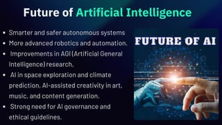 Future of Artificial Intelligence
Smarter and safer autonomous systems
More advanced robotics and automation.
Improvements in AGI (Artificial General
Intelligence) research,
AI in space exploration and climate
prediction, AI-assisted creativity in art,
music, and content generation.
Strong need for AI governance and
ethical guidelines.
 