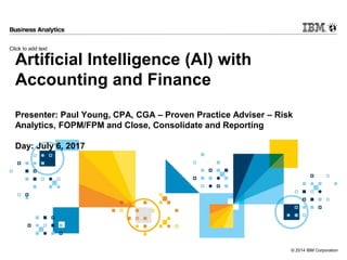 Click to add text
© 2014 IBM Corporation
Artificial Intelligence (AI) with
Accounting and Finance
Presenter: Paul Young, CPA, CGA – Proven Practice Adviser – Risk
Analytics, FOPM/FPM and Close, Consolidate and Reporting
Day: July 6, 2017
 