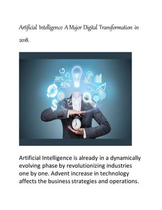 Artificial Intelligence AMajor Digital Transformation in
2018.
Artificial Intelligence is already in a dynamically
evolving phase by revolutionizing industries
one by one. Advent increase in technology
affects the business strategies and operations.
 