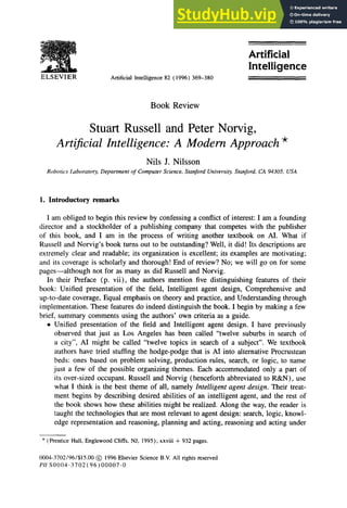 ELSEVIER Artificial Intelligence 82 ( 1996) 369-380
Book Review
Stuart Russell and Peter Norvig, zyxwvutsrqponmlkjihgf
Artificial
Intelligence
Artijcial Intelligence: A Modem Approach *
Nils J. Nilsson
Robotics Laboratory, Department of Computer Science, Stanford University, Stanford, CA 94305, USA zyxwvutsrqponm
1. Introductory remarks
I am obliged to begin this review by confessing a conflict of interest: I am a founding
director and a stockholder of a publishing company that competes with the publisher
of this book, and I am in the process of writing another textbook on AI. What if
Russell and Norvig’s book turns out to be outstanding? Well, it did! Its descriptions are
extremely clear and readable; its organization is excellent; its examples are motivating;
and its coverage is scholarly and thorough! End of review? No; we will go on for some
pages-although not for as many as did Russell and Norvig.
In their Preface (p. vii), the authors mention five distinguishing features of their
book: Unified presentation of the field, Intelligent agent design, Comprehensive and
up-to-date coverage, Equal emphasis on theory and practice, and Understanding through
implementation. These features do indeed distinguish the book. I begin by making a few
brief, summary comments using the authors’ own criteria as a guide.
l Unified presentation of the field and Intelligent agent design. I have previously
observed that just as Los Angeles has been called “twelve suburbs in search of
a city”, AI might be called “twelve topics in search of a subject”. We textbook
authors have tried stuffing the hodge-podge that is AI into alternative Procrustean
beds: ones based on problem solving, production rules, search, or logic, to name
just a few of the possible organizing themes. Each accommodated only a part of
its over-sized occupant. Russell and Norvig (henceforth abbreviated to R&N), use
what I think is the best theme of all, namely zyxwvutsrqponmlkjihgfedcbaZYXWVUTSRQP
Intelligent agent design. Their treat-
ment begins by describing desired abilities of an intelligent agent, and the rest of
the book shows how these abilities might be realized. Along the way, the reader is
taught the technologies that are most relevant to agent design: search, logic, knowl-
edge representation and reasoning, planning and acting, reasoning and acting under
* (Prentice Hall, Englewood Cliffs, NJ, 1995); xxviii + 932 pages.
0004.3702/96/$15.00 @ 1996 Elsevier Science B.V. All rights reserved
PII SOOO4-3702(96)00007-O
 