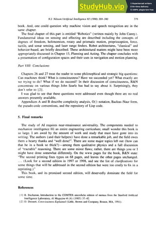 NJ. Nilsson/Artijicial zyxwvutsrqponmlkjihgfedcbaZYXWVUTSRQPONMLKJ
Intelligence 82 (1996) 369-380 379
book. And, one could question why machine vision and speech recognition are in the
same chapter.
The final chapter of this part is entitled “Robotics” (written mainly by John Canny).
Fundamental ideas on sensing and effecting are described including the concepts of
degrees of freedom, holonomism, rotary and prismatic motion, proprioception, force,
tactile, and sonar sensing, and laser range finders. Robot architectures, “classical” and
behavior-based, are briefly described. These architectural matters might have been more
appropriately discussed in Chapter 13, Planning and Acting. The chapter concludes with
a presentation of configuration spaces and their uses in navigation and motion planning.
Part VIII: Conclusions
Chapters 26 and 27 treat the reader to some philosophical and strategic big questions:
Can machines think? What is consciousness? Have we succeeded yet? What exactly are
we trying to do? What if we do succeed? In their discussion of consciousness, R&N
concentrate on various things John Searle has had to say about it. Surprisingly, they
don’t refer to [ 21.
I was glad to see that these questions were addressed even though there are no real
answers presently available.
Appendices A and B describe complexity analysis, 0( ) notation, Backus-Naur form,
the pseudo-code conventions, and the repository of Lisp code. zyxwvutsrqponmlkjihgfedcbaZYXWV
5. Final remarks
The study of AI requires near-renaissance universality. The components needed to
mechanize intelligence fill an entire engineering curriculum; small wonder this book is
so large. I am awed by the amount of work and study that must have gone into its
writing. The authors (and their helpers) have done a remarkable job, and the field owes
them a hearty thanks and “well done!“. There are some major topics left out (how can
that be in a book so thick?)-among them qualitative physics and a full discussion
of “tractable” reasoning. There are some minor flaws; rather, there are things you or I
might have done somewhat differently. On the www pages for the book, R&N state:
“The second printing fixes typos on 68 pages, and leaves the other pages unchanged.
. . . (Look for a second edition in 1997 or 1998, and see the list of clarifications for
some things that will be addressed in the second edition but were too costly to fix in a
reprinting.)”
This book, and its promised second edition, will deservedly dominate the field for
some time.
References
I I I B. Buchanan, Introduction to the COMTEX microfiche edition of memos from the Stanford Artificial
Intelligence Laboratory, AI zyxwvutsrqponmlkjihgfedcbaZYXWVUTSRQPONMLKJIHGF
Magazine 4 (4) ( 1983) 37-42.
I2 I D. Dennett, ConsciousnessExplained (Little, Brown and Company, Boston, MA, 199 1).
 