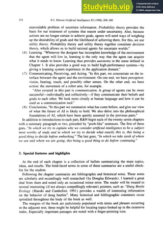 372 N.J. Nil.won/Artijicial Intelligence 82 (1996) 369-380
unavoidable problem of uncertain information. Probability theory provides the
basis for our treatment of systems that reason under uncertainty. Also, because
actions are no longer certain to achieve goals, agents will need ways of weighing
up the desirability of goals and the likelihood of achieving them. For this, we use
utility theory. Probability theory and utility theory together constitute decision
theory, which allows us to build rational agents for uncertain worlds.”
(6) Learning. “Whenever the designer has incomplete knowledge of the environment
that the agent will live in, learning is the only way that the agent can acquire
what it needs to know. Learning thus provides autonomy in the sense defined in
Chapter 1. It also provides a good way to build high-performance systems-by
giving a learning system experience in the application domain.”
(7) Communicating, Perceiving, and Acting. “In this part, we concentrate on the in-
terface between the agent and the environment. On one end, we have perception:
vision, hearing, touch, and possibly other senses. On the other end, we have
action: the movement of a robot arm, for example.
“Also covered in this part is communication. A group of agents can be more
successful-individually and collectively-if they communicate their beliefs and
goals to each other. We look more closely at human language and how it can be
used as a communication tool.”
(8) Conclusions. “In this part we summarize what has come before, and give our view
of what the future of AI is likely to hold. We also delve into the philosophical
foundations of AI, which have been quietly assumed in the previous parts.”
In addition to introductions to each part, R&N begin each of the twenty-seven chapters
with a summary paragraph or two, preceded by “pooh-like” sentences. The first of these
goes, “In which we try to explain why we consider arti$cial intelligence to be a subject
most worthy of study and in which we try to decide what exactly this is, this being a
good thing to decide before embarking.” The last goes, “In which we take stock of where
we are and where we are going, this being a good thing to do before continuing.”
3. zyxwvutsrqponmlkjihgfedcbaZYXWVUTSRQPONMLKJIHGFEDCBA
Special features and highlights
At the end of each chapter is a collection of bullets summarizing the main topics,
ideas, and results. The bold-faced terms in some of these summaries are a useful check-
list for the student.
Following the chapter summaries are bibliographic and historical notes. These notes
are scholarly and exceedingly well researched (by Douglas Edwards). I learned a great
deal from them and noted only an occasional minor error. The reader will be treated to
several interesting (if not always compellingly relevant) pointers, such as: “Dung Beetle
Ecology (Hanski and Cambefort, 1991) provides a wealth of interesting information
on the behavior of dung beetles”. Many historical and bibliographic comments occur
sprinkled throughout the body of the book as well.
The margins of the book are judiciously populated with terms and phrases occurring
in the adjacent text; these might be helpful for locating topics looked up in the extensive
index. Especially important passages are noted with a finger-pointing icon.
 