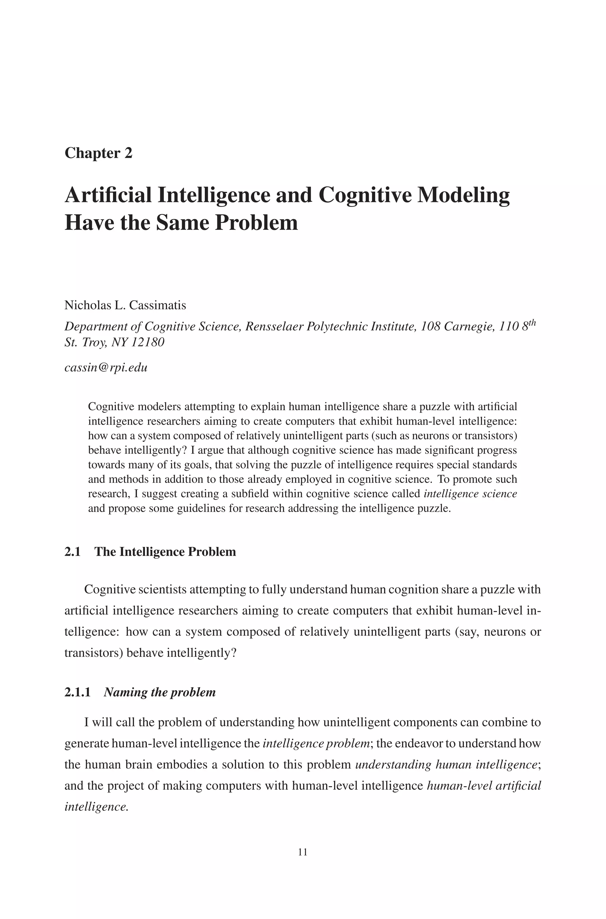 Chapter 2 
Artificial Intelligence and CognitiveModeling 
Have the Same Problem 
Nicholas L. Cassimatis 
Department of Cognitive Science, Rensselaer Polytechnic Institute, 108 Carnegie, 110 8th 
St. Troy, NY 12180 
cassin@rpi.edu 
Cognitive modelers attempting to explain human intelligence share a puzzle with artificial 
intelligence researchers aiming to create computers that exhibit human-level intelligence: 
how can a system composed of relatively unintelligent parts (such as neurons or transistors) 
behave intelligently? I argue that although cognitive science has made significant progress 
towards many of its goals, that solving the puzzle of intelligence requires special standards 
and methods in addition to those already employed in cognitive science. To promote such 
research, I suggest creating a subfield within cognitive science called intelligence science 
and propose some guidelines for research addressing the intelligence puzzle. 
2.1 The Intelligence Problem 
Cognitive scientists attempting to fully understand human cognition share a puzzle with 
artificial intelligence researchers aiming to create computers that exhibit human-level in-telligence: 
how can a system composed of relatively unintelligent parts (say, neurons or 
transistors) behave intelligently? 
2.1.1 Naming the problem 
I will call the problem of understanding how unintelligent components can combine to 
generate human-level intelligence the intelligence problem; the endeavor to understand how 
the human brain embodies a solution to this problem understanding human intelligence; 
and the project of making computers with human-level intelligence human-level artificial 
intelligence. 
11 
 
