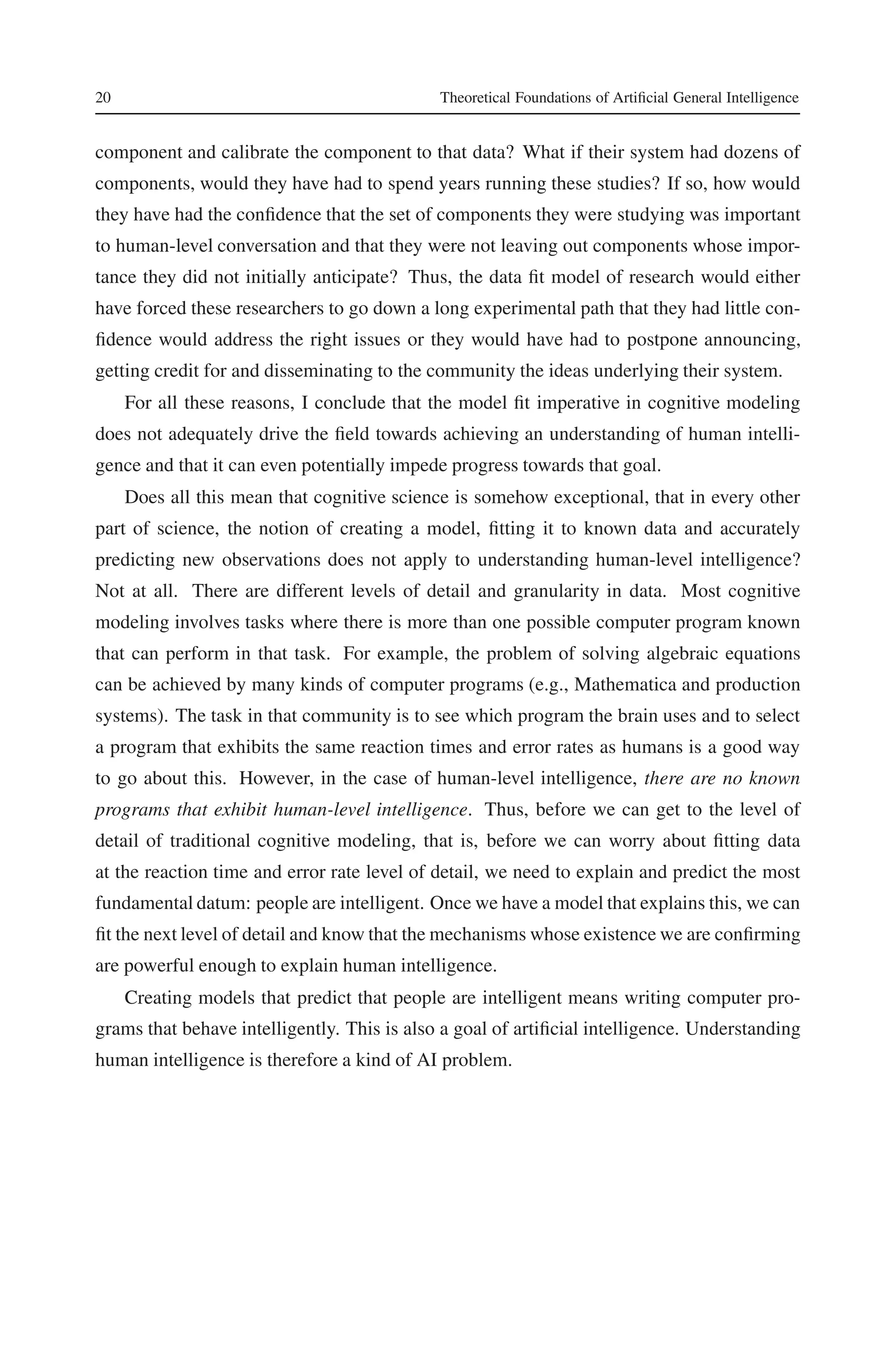 20 Theoretical Foundations of Artificial General Intelligence 
component and calibrate the component to that data? What if their system had dozens of 
components, would they have had to spend years running these studies? If so, how would 
they have had the confidence that the set of components they were studying was important 
to human-level conversation and that they were not leaving out components whose impor-tance 
they did not initially anticipate? Thus, the data fit model of research would either 
have forced these researchers to go down a long experimental path that they had little con-fidence 
would address the right issues or they would have had to postpone announcing, 
getting credit for and disseminating to the community the ideas underlying their system. 
For all these reasons, I conclude that the model fit imperative in cognitive modeling 
does not adequately drive the field towards achieving an understanding of human intelli-gence 
and that it can even potentially impede progress towards that goal. 
Does all this mean that cognitive science is somehow exceptional, that in every other 
part of science, the notion of creating a model, fitting it to known data and accurately 
predicting new observations does not apply to understanding human-level intelligence? 
Not at all. There are different levels of detail and granularity in data. Most cognitive 
modeling involves tasks where there is more than one possible computer program known 
that can perform in that task. For example, the problem of solving algebraic equations 
can be achieved by many kinds of computer programs (e.g., Mathematica and production 
systems). The task in that community is to see which program the brain uses and to select 
a program that exhibits the same reaction times and error rates as humans is a good way 
to go about this. However, in the case of human-level intelligence, there are no known 
programs that exhibit human-level intelligence. Thus, before we can get to the level of 
detail of traditional cognitive modeling, that is, before we can worry about fitting data 
at the reaction time and error rate level of detail, we need to explain and predict the most 
fundamental datum: people are intelligent. Once we have a model that explains this, we can 
fit the next level of detail and knowthat the mechanisms whose existence we are confirming 
are powerful enough to explain human intelligence. 
Creating models that predict that people are intelligent means writing computer pro-grams 
that behave intelligently. This is also a goal of artificial intelligence. Understanding 
human intelligence is therefore a kind of AI problem. 
 