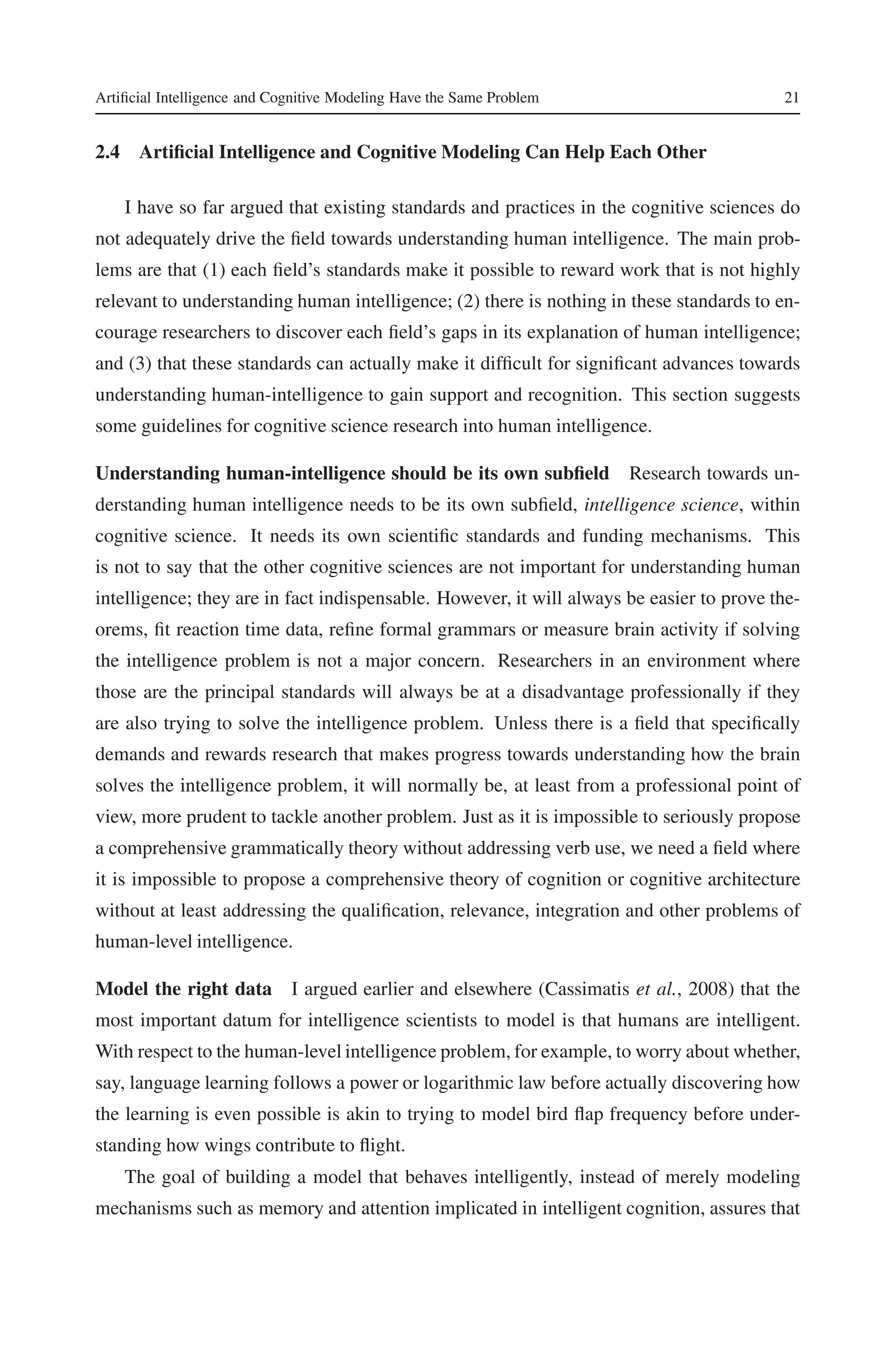 Artificial Intelligence and Cognitive Modeling Have the Same Problem 21 
2.4 Artificial Intelligence and CognitiveModeling Can Help Each Other 
I have so far argued that existing standards and practices in the cognitive sciences do 
not adequately drive the field towards understanding human intelligence. The main prob-lems 
are that (1) each field’s standards make it possible to reward work that is not highly 
relevant to understanding human intelligence; (2) there is nothing in these standards to en-courage 
researchers to discover each field’s gaps in its explanation of human intelligence; 
and (3) that these standards can actually make it difficult for significant advances towards 
understanding human-intelligence to gain support and recognition. This section suggests 
some guidelines for cognitive science research into human intelligence. 
Understanding human-intelligence should be its own subfield Research towards un-derstanding 
human intelligence needs to be its own subfield, intelligence science, within 
cognitive science. It needs its own scientific standards and funding mechanisms. This 
is not to say that the other cognitive sciences are not important for understanding human 
intelligence; they are in fact indispensable. However, it will always be easier to prove the-orems, 
fit reaction time data, refine formal grammars or measure brain activity if solving 
the intelligence problem is not a major concern. Researchers in an environment where 
those are the principal standards will always be at a disadvantage professionally if they 
are also trying to solve the intelligence problem. Unless there is a field that specifically 
demands and rewards research that makes progress towards understanding how the brain 
solves the intelligence problem, it will normally be, at least from a professional point of 
view, more prudent to tackle another problem. Just as it is impossible to seriously propose 
a comprehensive grammatically theory without addressing verb use, we need a field where 
it is impossible to propose a comprehensive theory of cognition or cognitive architecture 
without at least addressing the qualification, relevance, integration and other problems of 
human-level intelligence. 
Model the right data I argued earlier and elsewhere (Cassimatis et al., 2008) that the 
most important datum for intelligence scientists to model is that humans are intelligent. 
With respect to the human-level intelligence problem, for example, to worry about whether, 
say, language learning follows a power or logarithmic law before actually discovering how 
the learning is even possible is akin to trying to model bird flap frequency before under-standing 
how wings contribute to flight. 
The goal of building a model that behaves intelligently, instead of merely modeling 
mechanisms such as memory and attention implicated in intelligent cognition, assures that 
 