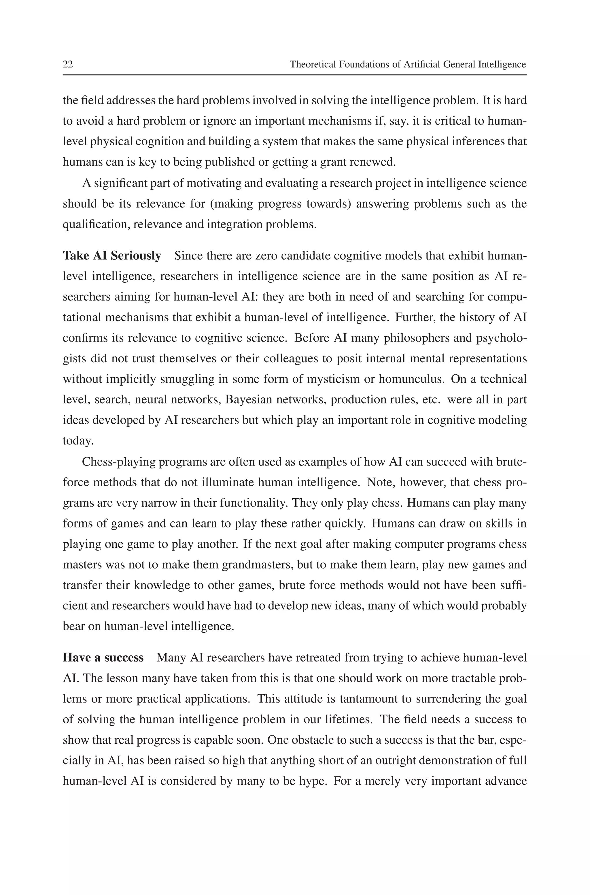 22 Theoretical Foundations of Artificial General Intelligence 
the field addresses the hard problems involved in solving the intelligence problem. It is hard 
to avoid a hard problem or ignore an important mechanisms if, say, it is critical to human-level 
physical cognition and building a system that makes the same physical inferences that 
humans can is key to being published or getting a grant renewed. 
A significant part of motivating and evaluating a research project in intelligence science 
should be its relevance for (making progress towards) answering problems such as the 
qualification, relevance and integration problems. 
Take AI Seriously Since there are zero candidate cognitive models that exhibit human-level 
intelligence, researchers in intelligence science are in the same position as AI re-searchers 
aiming for human-level AI: they are both in need of and searching for compu-tational 
mechanisms that exhibit a human-level of intelligence. Further, the history of AI 
confirms its relevance to cognitive science. Before AI many philosophers and psycholo-gists 
did not trust themselves or their colleagues to posit internal mental representations 
without implicitly smuggling in some form of mysticism or homunculus. On a technical 
level, search, neural networks, Bayesian networks, production rules, etc. were all in part 
ideas developed by AI researchers but which play an important role in cognitive modeling 
today. 
Chess-playing programs are often used as examples of how AI can succeed with brute-force 
methods that do not illuminate human intelligence. Note, however, that chess pro-grams 
are very narrow in their functionality. They only play chess. Humans can play many 
forms of games and can learn to play these rather quickly. Humans can draw on skills in 
playing one game to play another. If the next goal after making computer programs chess 
masters was not to make them grandmasters, but to make them learn, play new games and 
transfer their knowledge to other games, brute force methods would not have been suffi-cient 
and researchers would have had to develop new ideas, many of which would probably 
bear on human-level intelligence. 
Have a success Many AI researchers have retreated from trying to achieve human-level 
AI. The lesson many have taken from this is that one should work on more tractable prob-lems 
or more practical applications. This attitude is tantamount to surrendering the goal 
of solving the human intelligence problem in our lifetimes. The field needs a success to 
show that real progress is capable soon. One obstacle to such a success is that the bar, espe-cially 
in AI, has been raised so high that anything short of an outright demonstration of full 
human-level AI is considered by many to be hype. For a merely very important advance 
 