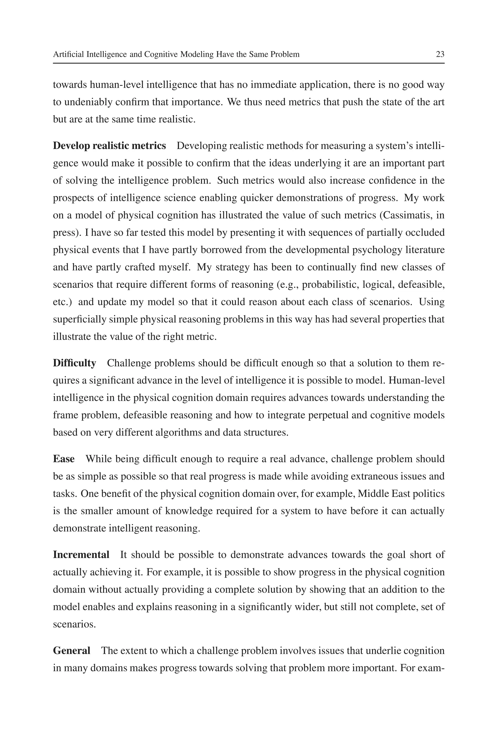 Artificial Intelligence and Cognitive Modeling Have the Same Problem 23 
towards human-level intelligence that has no immediate application, there is no good way 
to undeniably confirm that importance. We thus need metrics that push the state of the art 
but are at the same time realistic. 
Develop realistic metrics Developing realistic methods for measuring a system’s intelli-gence 
would make it possible to confirm that the ideas underlying it are an important part 
of solving the intelligence problem. Such metrics would also increase confidence in the 
prospects of intelligence science enabling quicker demonstrations of progress. My work 
on a model of physical cognition has illustrated the value of such metrics (Cassimatis, in 
press). I have so far tested this model by presenting it with sequences of partially occluded 
physical events that I have partly borrowed from the developmental psychology literature 
and have partly crafted myself. My strategy has been to continually find new classes of 
scenarios that require different forms of reasoning (e.g., probabilistic, logical, defeasible, 
etc.) and update my model so that it could reason about each class of scenarios. Using 
superficially simple physical reasoning problems in this way has had several properties that 
illustrate the value of the right metric. 
Difficulty Challenge problems should be difficult enough so that a solution to them re-quires 
a significant advance in the level of intelligence it is possible to model. Human-level 
intelligence in the physical cognition domain requires advances towards understanding the 
frame problem, defeasible reasoning and how to integrate perpetual and cognitive models 
based on very different algorithms and data structures. 
Ease While being difficult enough to require a real advance, challenge problem should 
be as simple as possible so that real progress is made while avoiding extraneous issues and 
tasks. One benefit of the physical cognition domain over, for example, Middle East politics 
is the smaller amount of knowledge required for a system to have before it can actually 
demonstrate intelligent reasoning. 
Incremental It should be possible to demonstrate advances towards the goal short of 
actually achieving it. For example, it is possible to show progress in the physical cognition 
domain without actually providing a complete solution by showing that an addition to the 
model enables and explains reasoning in a significantly wider, but still not complete, set of 
scenarios. 
General The extent to which a challenge problem involves issues that underlie cognition 
in many domains makes progress towards solving that problem more important. For exam- 
 