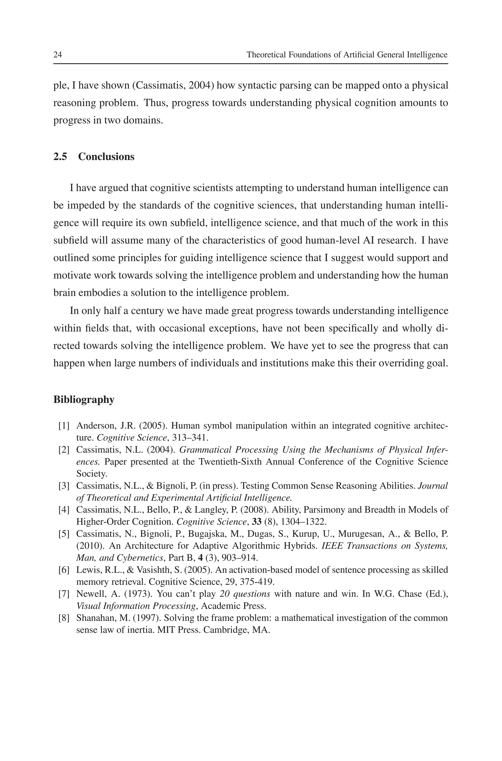 24 Theoretical Foundations of Artificial General Intelligence 
ple, I have shown (Cassimatis, 2004) how syntactic parsing can be mapped onto a physical 
reasoning problem. Thus, progress towards understanding physical cognition amounts to 
progress in two domains. 
2.5 Conclusions 
I have argued that cognitive scientists attempting to understand human intelligence can 
be impeded by the standards of the cognitive sciences, that understanding human intelli-gence 
will require its own subfield, intelligence science, and that much of the work in this 
subfield will assume many of the characteristics of good human-level AI research. I have 
outlined some principles for guiding intelligence science that I suggest would support and 
motivate work towards solving the intelligence problem and understanding how the human 
brain embodies a solution to the intelligence problem. 
In only half a century we have made great progress towards understanding intelligence 
within fields that, with occasional exceptions, have not been specifically and wholly di-rected 
towards solving the intelligence problem. We have yet to see the progress that can 
happen when large numbers of individuals and institutions make this their overriding goal. 
Bibliography 
[1] Anderson, J.R. (2005). Human symbol manipulation within an integrated cognitive architec-ture. 
Cognitive Science, 313–341. 
[2] Cassimatis, N.L. (2004). Grammatical Processing Using the Mechanisms of Physical Infer-ences. 
Paper presented at the Twentieth-Sixth Annual Conference of the Cognitive Science 
Society. 
[3] Cassimatis, N.L., & Bignoli, P. (in press). Testing Common Sense Reasoning Abilities. Journal 
of Theoretical and Experimental Artificial Intelligence. 
[4] Cassimatis, N.L., Bello, P., & Langley, P. (2008). Ability, Parsimony and Breadth in Models of 
Higher-Order Cognition. Cognitive Science, 33 (8), 1304–1322. 
[5] Cassimatis, N., Bignoli, P., Bugajska, M., Dugas, S., Kurup, U., Murugesan, A., & Bello, P. 
(2010). An Architecture for Adaptive Algorithmic Hybrids. IEEE Transactions on Systems, 
Man, and Cybernetics, Part B, 4 (3), 903–914. 
[6] Lewis, R.L.,& Vasishth, S. (2005). An activation-based model of sentence processing as skilled 
memory retrieval. Cognitive Science, 29, 375-419. 
[7] Newell, A. (1973). You can’t play 20 questions with nature and win. In W.G. Chase (Ed.), 
Visual Information Processing, Academic Press. 
[8] Shanahan, M. (1997). Solving the frame problem: a mathematical investigation of the common 
sense law of inertia. MIT Press. Cambridge, MA. 
 