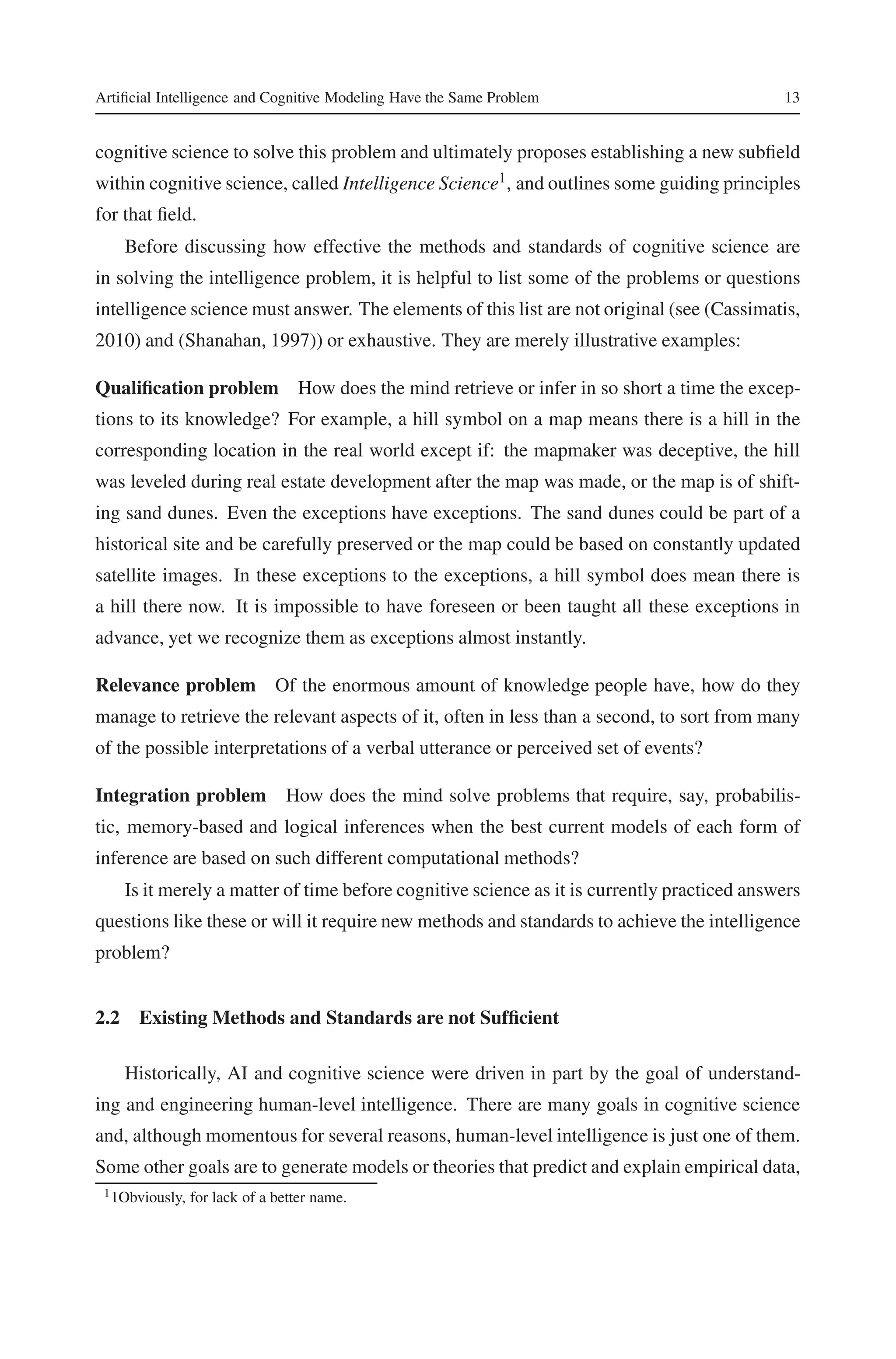 Artificial Intelligence and Cognitive Modeling Have the Same Problem 13 
cognitive science to solve this problem and ultimately proposes establishing a new subfield 
within cognitive science, called Intelligence Science1, and outlines some guiding principles 
for that field. 
Before discussing how effective the methods and standards of cognitive science are 
in solving the intelligence problem, it is helpful to list some of the problems or questions 
intelligence sciencemust answer. The elements of this list are not original (see (Cassimatis, 
2010) and (Shanahan, 1997)) or exhaustive. They are merely illustrative examples: 
Qualification problem How does the mind retrieve or infer in so short a time the excep-tions 
to its knowledge? For example, a hill symbol on a map means there is a hill in the 
corresponding location in the real world except if: the mapmaker was deceptive, the hill 
was leveled during real estate development after the map was made, or the map is of shift-ing 
sand dunes. Even the exceptions have exceptions. The sand dunes could be part of a 
historical site and be carefully preserved or the map could be based on constantly updated 
satellite images. In these exceptions to the exceptions, a hill symbol does mean there is 
a hill there now. It is impossible to have foreseen or been taught all these exceptions in 
advance, yet we recognize them as exceptions almost instantly. 
Relevance problem Of the enormous amount of knowledge people have, how do they 
manage to retrieve the relevant aspects of it, often in less than a second, to sort from many 
of the possible interpretations of a verbal utterance or perceived set of events? 
Integration problem How does the mind solve problems that require, say, probabilis-tic, 
memory-based and logical inferences when the best current models of each form of 
inference are based on such different computational methods? 
Is it merely a matter of time before cognitive science as it is currently practiced answers 
questions like these or will it require new methods and standards to achieve the intelligence 
problem? 
2.2 Existing Methods and Standards are not Sufficient 
Historically, AI and cognitive science were driven in part by the goal of understand-ing 
and engineering human-level intelligence. There are many goals in cognitive science 
and, although momentous for several reasons, human-level intelligence is just one of them. 
Some other goals are to generate models or theories that predict and explain empirical data, 
11Obviously, for lack of a better name. 
 