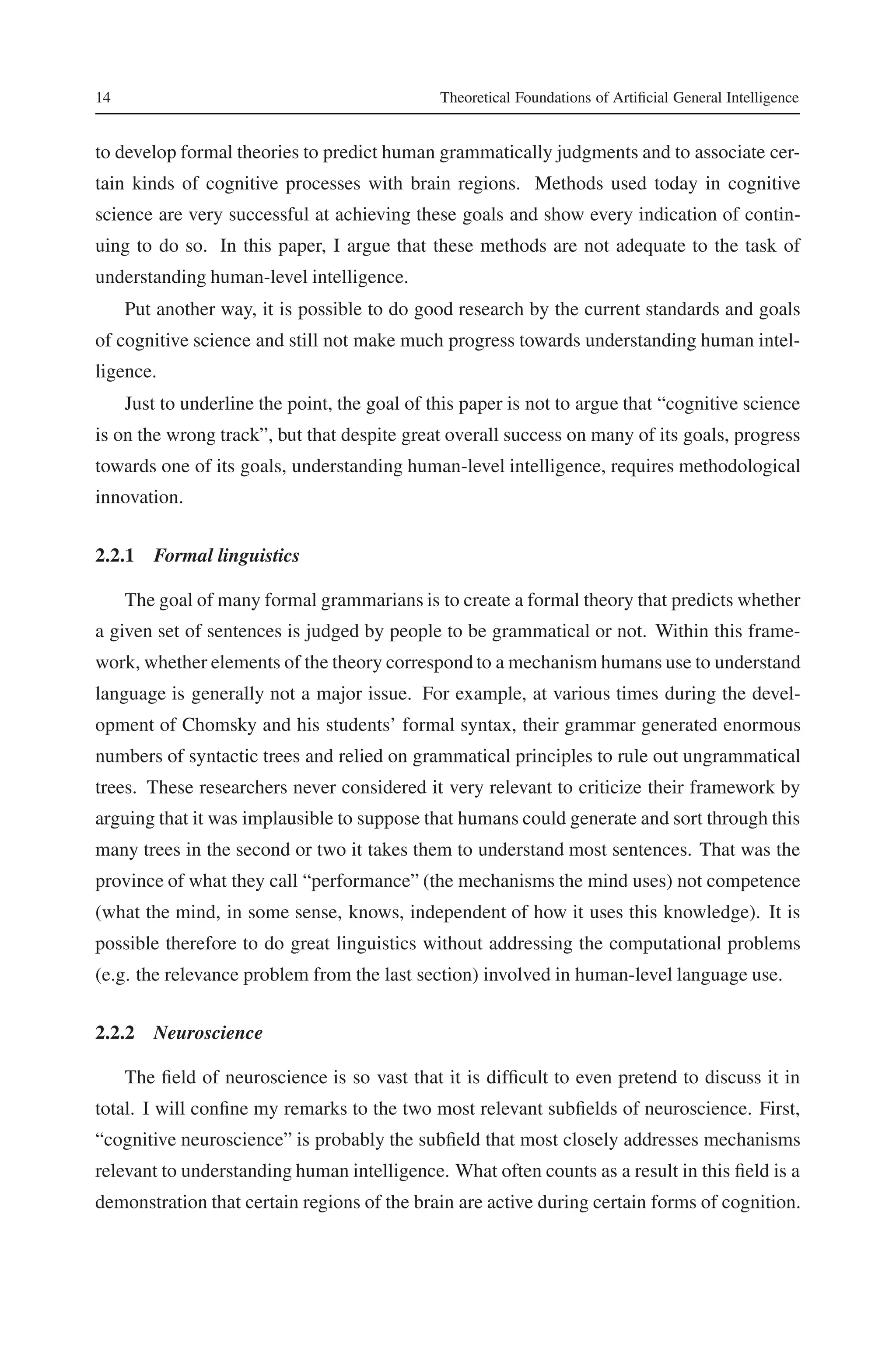 14 Theoretical Foundations of Artificial General Intelligence 
to develop formal theories to predict human grammatically judgments and to associate cer-tain 
kinds of cognitive processes with brain regions. Methods used today in cognitive 
science are very successful at achieving these goals and show every indication of contin-uing 
to do so. In this paper, I argue that these methods are not adequate to the task of 
understanding human-level intelligence. 
Put another way, it is possible to do good research by the current standards and goals 
of cognitive science and still not make much progress towards understanding human intel-ligence. 
Just to underline the point, the goal of this paper is not to argue that “cognitive science 
is on the wrong track”, but that despite great overall success on many of its goals, progress 
towards one of its goals, understanding human-level intelligence, requires methodological 
innovation. 
2.2.1 Formal linguistics 
The goal of many formal grammarians is to create a formal theory that predicts whether 
a given set of sentences is judged by people to be grammatical or not. Within this frame-work, 
whether elements of the theory correspond to amechanismhumans use to understand 
language is generally not a major issue. For example, at various times during the devel-opment 
of Chomsky and his students’ formal syntax, their grammar generated enormous 
numbers of syntactic trees and relied on grammatical principles to rule out ungrammatical 
trees. These researchers never considered it very relevant to criticize their framework by 
arguing that it was implausible to suppose that humans could generate and sort through this 
many trees in the second or two it takes them to understand most sentences. That was the 
province of what they call “performance” (the mechanisms the mind uses) not competence 
(what the mind, in some sense, knows, independent of how it uses this knowledge). It is 
possible therefore to do great linguistics without addressing the computational problems 
(e.g. the relevance problem from the last section) involved in human-level language use. 
2.2.2 Neuroscience 
The field of neuroscience is so vast that it is difficult to even pretend to discuss it in 
total. I will confine my remarks to the two most relevant subfields of neuroscience. First, 
“cognitive neuroscience” is probably the subfield that most closely addresses mechanisms 
relevant to understanding human intelligence. What often counts as a result in this field is a 
demonstration that certain regions of the brain are active during certain forms of cognition. 
 