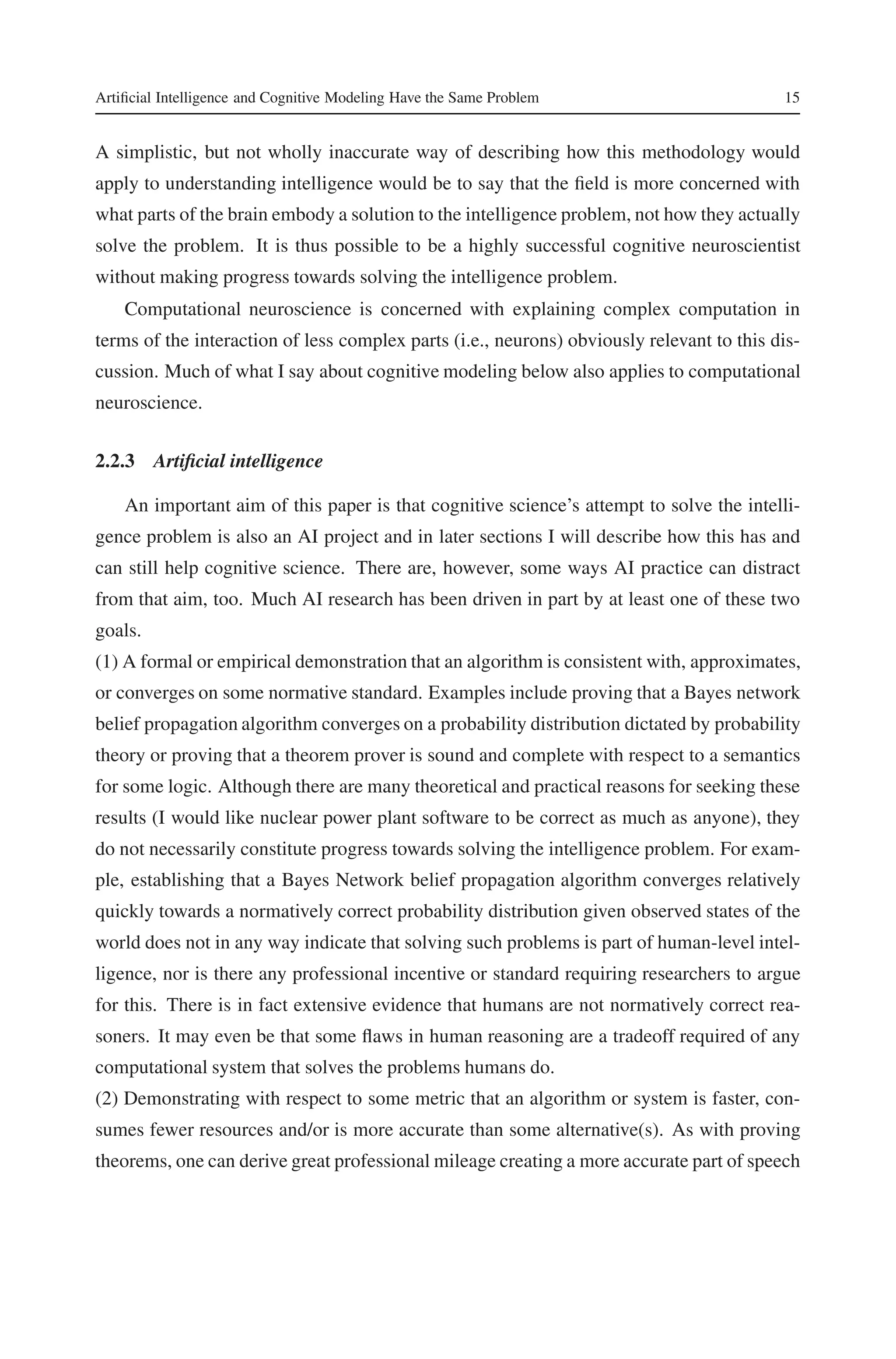 Artificial Intelligence and Cognitive Modeling Have the Same Problem 15 
A simplistic, but not wholly inaccurate way of describing how this methodology would 
apply to understanding intelligence would be to say that the field is more concerned with 
what parts of the brain embody a solution to the intelligence problem, not how they actually 
solve the problem. It is thus possible to be a highly successful cognitive neuroscientist 
without making progress towards solving the intelligence problem. 
Computational neuroscience is concerned with explaining complex computation in 
terms of the interaction of less complex parts (i.e., neurons) obviously relevant to this dis-cussion. 
Much of what I say about cognitive modeling below also applies to computational 
neuroscience. 
2.2.3 Artificial intelligence 
An important aim of this paper is that cognitive science’s attempt to solve the intelli-gence 
problem is also an AI project and in later sections I will describe how this has and 
can still help cognitive science. There are, however, some ways AI practice can distract 
from that aim, too. Much AI research has been driven in part by at least one of these two 
goals. 
(1) A formal or empirical demonstration that an algorithm is consistent with, approximates, 
or converges on some normative standard. Examples include proving that a Bayes network 
belief propagation algorithm converges on a probability distribution dictated by probability 
theory or proving that a theorem prover is sound and complete with respect to a semantics 
for some logic. Although there are many theoretical and practical reasons for seeking these 
results (I would like nuclear power plant software to be correct as much as anyone), they 
do not necessarily constitute progress towards solving the intelligence problem. For exam-ple, 
establishing that a Bayes Network belief propagation algorithm converges relatively 
quickly towards a normatively correct probability distribution given observed states of the 
world does not in any way indicate that solving such problems is part of human-level intel-ligence, 
nor is there any professional incentive or standard requiring researchers to argue 
for this. There is in fact extensive evidence that humans are not normatively correct rea-soners. 
It may even be that some flaws in human reasoning are a tradeoff required of any 
computational system that solves the problems humans do. 
(2) Demonstrating with respect to some metric that an algorithm or system is faster, con-sumes 
fewer resources and/or is more accurate than some alternative(s). As with proving 
theorems, one can derive great professionalmileage creating a more accurate part of speech 
 
