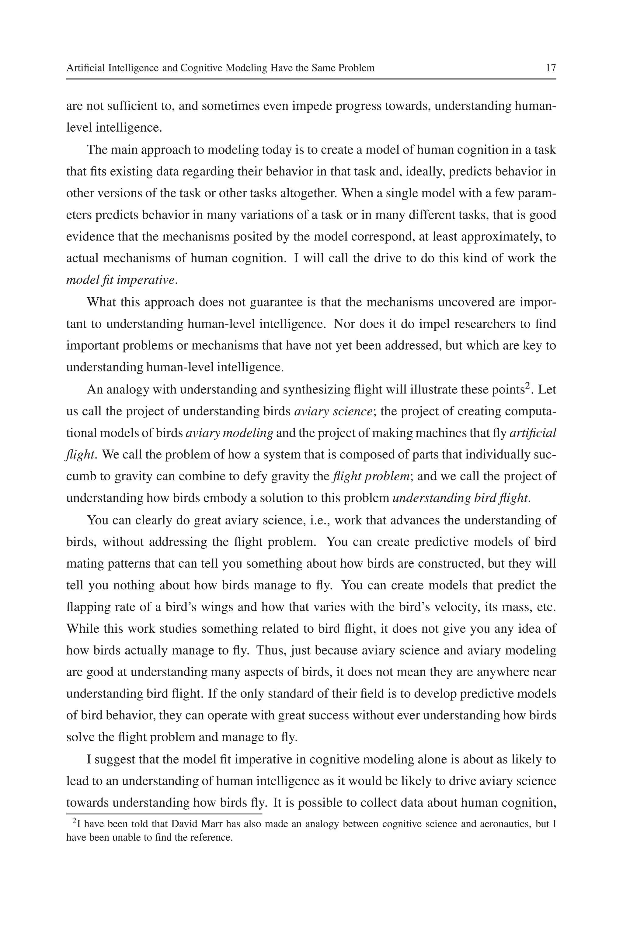 Artificial Intelligence and Cognitive Modeling Have the Same Problem 17 
are not sufficient to, and sometimes even impede progress towards, understanding human-level 
intelligence. 
The main approach to modeling today is to create a model of human cognition in a task 
that fits existing data regarding their behavior in that task and, ideally, predicts behavior in 
other versions of the task or other tasks altogether. When a single model with a few param-eters 
predicts behavior in many variations of a task or in many different tasks, that is good 
evidence that the mechanisms posited by the model correspond, at least approximately, to 
actual mechanisms of human cognition. I will call the drive to do this kind of work the 
model fit imperative. 
What this approach does not guarantee is that the mechanisms uncovered are impor-tant 
to understanding human-level intelligence. Nor does it do impel researchers to find 
important problems or mechanisms that have not yet been addressed, but which are key to 
understanding human-level intelligence. 
An analogy with understanding and synthesizing flight will illustrate these points2. Let 
us call the project of understanding birds aviary science; the project of creating computa-tionalmodels 
of birds aviary modeling and the project of making machines that fly artificial 
flight. We call the problem of how a system that is composed of parts that individually suc-cumb 
to gravity can combine to defy gravity the flight problem; and we call the project of 
understanding how birds embody a solution to this problem understanding bird flight. 
You can clearly do great aviary science, i.e., work that advances the understanding of 
birds, without addressing the flight problem. You can create predictive models of bird 
mating patterns that can tell you something about how birds are constructed, but they will 
tell you nothing about how birds manage to fly. You can create models that predict the 
flapping rate of a bird’s wings and how that varies with the bird’s velocity, its mass, etc. 
While this work studies something related to bird flight, it does not give you any idea of 
how birds actually manage to fly. Thus, just because aviary science and aviary modeling 
are good at understanding many aspects of birds, it does not mean they are anywhere near 
understanding bird flight. If the only standard of their field is to develop predictive models 
of bird behavior, they can operate with great success without ever understanding how birds 
solve the flight problem and manage to fly. 
I suggest that the model fit imperative in cognitive modeling alone is about as likely to 
lead to an understanding of human intelligence as it would be likely to drive aviary science 
towards understanding how birds fly. It is possible to collect data about human cognition, 
2I have been told that David Marr has also made an analogy between cognitive science and aeronautics, but I 
have been unable to find the reference. 
 