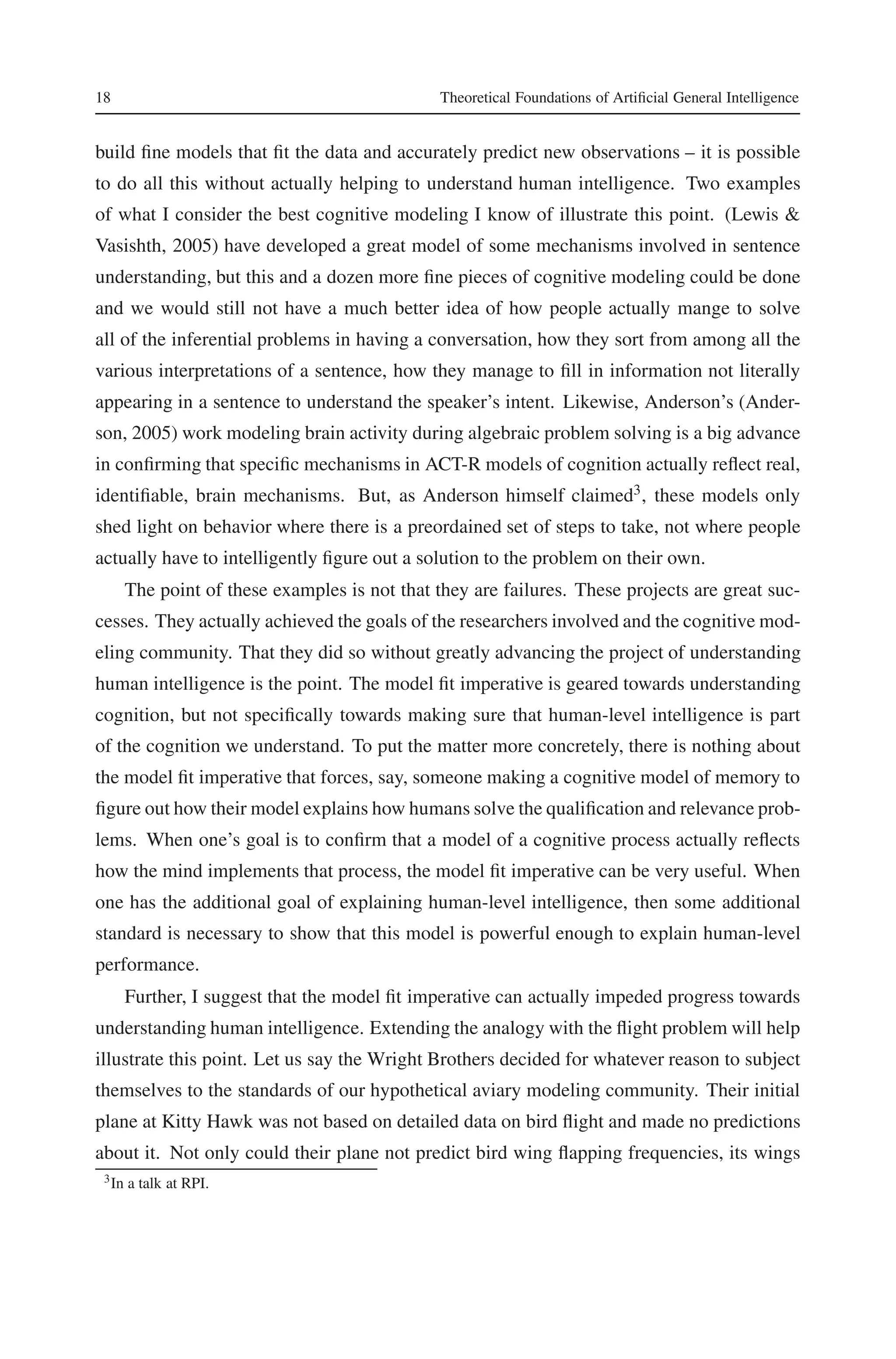 18 Theoretical Foundations of Artificial General Intelligence 
build fine models that fit the data and accurately predict new observations – it is possible 
to do all this without actually helping to understand human intelligence. Two examples 
of what I consider the best cognitive modeling I know of illustrate this point. (Lewis & 
Vasishth, 2005) have developed a great model of some mechanisms involved in sentence 
understanding, but this and a dozen more fine pieces of cognitive modeling could be done 
and we would still not have a much better idea of how people actually mange to solve 
all of the inferential problems in having a conversation, how they sort from among all the 
various interpretations of a sentence, how they manage to fill in information not literally 
appearing in a sentence to understand the speaker’s intent. Likewise, Anderson’s (Ander-son, 
2005) work modeling brain activity during algebraic problem solving is a big advance 
in confirming that specific mechanisms in ACT-R models of cognition actually reflect real, 
identifiable, brain mechanisms. But, as Anderson himself claimed3, these models only 
shed light on behavior where there is a preordained set of steps to take, not where people 
actually have to intelligently figure out a solution to the problem on their own. 
The point of these examples is not that they are failures. These projects are great suc-cesses. 
They actually achieved the goals of the researchers involved and the cognitive mod-eling 
community. That they did so without greatly advancing the project of understanding 
human intelligence is the point. The model fit imperative is geared towards understanding 
cognition, but not specifically towards making sure that human-level intelligence is part 
of the cognition we understand. To put the matter more concretely, there is nothing about 
the model fit imperative that forces, say, someone making a cognitive model of memory to 
figure out how their model explains how humans solve the qualification and relevance prob-lems. 
When one’s goal is to confirm that a model of a cognitive process actually reflects 
how the mind implements that process, the model fit imperative can be very useful. When 
one has the additional goal of explaining human-level intelligence, then some additional 
standard is necessary to show that this model is powerful enough to explain human-level 
performance. 
Further, I suggest that the model fit imperative can actually impeded progress towards 
understanding human intelligence. Extending the analogy with the flight problem will help 
illustrate this point. Let us say the Wright Brothers decided for whatever reason to subject 
themselves to the standards of our hypothetical aviary modeling community. Their initial 
plane at Kitty Hawk was not based on detailed data on bird flight and made no predictions 
about it. Not only could their plane not predict bird wing flapping frequencies, its wings 
3In a talk at RPI. 
 