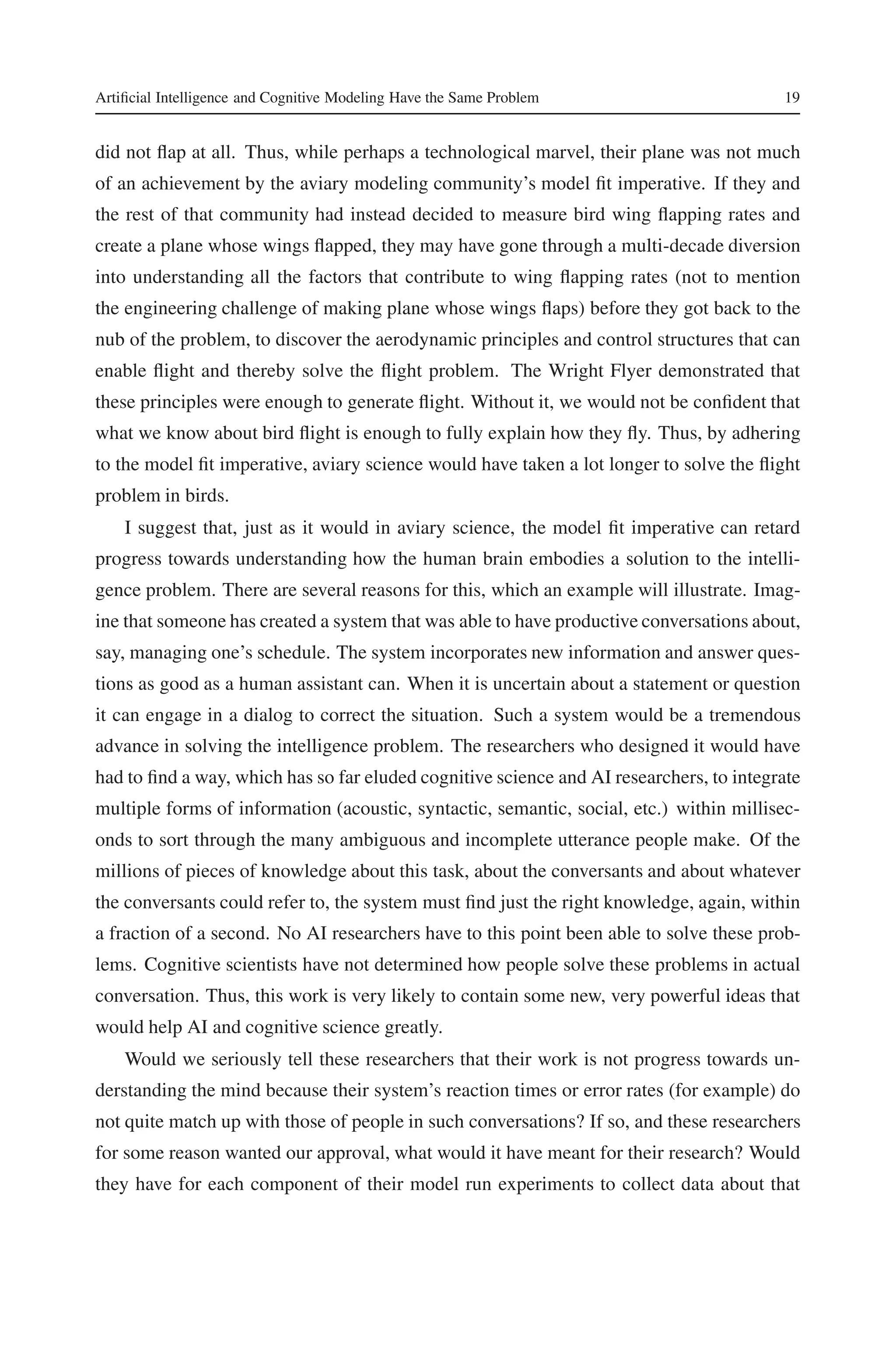 Artificial Intelligence and Cognitive Modeling Have the Same Problem 19 
did not flap at all. Thus, while perhaps a technological marvel, their plane was not much 
of an achievement by the aviary modeling community’s model fit imperative. If they and 
the rest of that community had instead decided to measure bird wing flapping rates and 
create a plane whose wings flapped, they may have gone through a multi-decade diversion 
into understanding all the factors that contribute to wing flapping rates (not to mention 
the engineering challenge of making plane whose wings flaps) before they got back to the 
nub of the problem, to discover the aerodynamic principles and control structures that can 
enable flight and thereby solve the flight problem. The Wright Flyer demonstrated that 
these principles were enough to generate flight. Without it, we would not be confident that 
what we know about bird flight is enough to fully explain how they fly. Thus, by adhering 
to the model fit imperative, aviary science would have taken a lot longer to solve the flight 
problem in birds. 
I suggest that, just as it would in aviary science, the model fit imperative can retard 
progress towards understanding how the human brain embodies a solution to the intelli-gence 
problem. There are several reasons for this, which an example will illustrate. Imag-ine 
that someone has created a system that was able to have productive conversations about, 
say, managing one’s schedule. The system incorporates new information and answer ques-tions 
as good as a human assistant can. When it is uncertain about a statement or question 
it can engage in a dialog to correct the situation. Such a system would be a tremendous 
advance in solving the intelligence problem. The researchers who designed it would have 
had to find a way, which has so far eluded cognitive science and AI researchers, to integrate 
multiple forms of information (acoustic, syntactic, semantic, social, etc.) within millisec-onds 
to sort through the many ambiguous and incomplete utterance people make. Of the 
millions of pieces of knowledge about this task, about the conversants and about whatever 
the conversants could refer to, the system must find just the right knowledge, again, within 
a fraction of a second. No AI researchers have to this point been able to solve these prob-lems. 
Cognitive scientists have not determined how people solve these problems in actual 
conversation. Thus, this work is very likely to contain some new, very powerful ideas that 
would help AI and cognitive science greatly. 
Would we seriously tell these researchers that their work is not progress towards un-derstanding 
the mind because their system’s reaction times or error rates (for example) do 
not quite match up with those of people in such conversations? If so, and these researchers 
for some reason wanted our approval, what would it have meant for their research? Would 
they have for each component of their model run experiments to collect data about that 
 