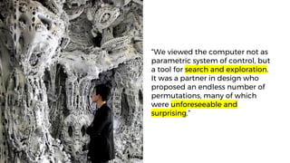 “We viewed the computer not as
parametric system of control, but
a tool for search and exploration.
It was a partner in design who
proposed an endless number of
permutations, many of which
were unforeseeable and
surprising.”
 