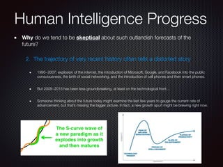 Why do we tend to be skeptical about such outlandish forecasts of the
future?
2. The trajectory of very recent history often tells a distorted story
1995~2007: explosion of the internet, the introduction of Microsoft, Google, and Facebook into the public
consciousness, the birth of social networking, and the introduction of cell phones and then smart phones.
But 2008~2015 has been less groundbreaking, at least on the technological front…
Someone thinking about the future today might examine the last few years to gauge the current rate of
advancement, but that’s missing the bigger picture. In fact, a new growth spurt might be brewing right now.
Human Intelligence Progress
 