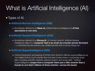 Types of AI
Artiﬁcial Narrow Intelligence (ANI)
Sometimes referred to as Weak AI, Artiﬁcial Narrow Intelligence is AI that
specializes in one area.
Artiﬁcial General Intelligence (AGI):
Sometimes referred to as Strong AI, or Human-Level AI, Artiﬁcial General
Intelligence refers to a computer that is as smart as a human across the board
—a machine that can perform any intellectual task that a human being can.
Artiﬁcial Superintelligence (ASI):
Oxford philosopher and leading AI thinker Nick Bostrom deﬁnes superintelligence as
“an intellect that is much smarter than the best human brains in practically every
ﬁeld, including scientiﬁc creativity, general wisdom and social skills.” Artiﬁcial
Superintelligence ranges from a computer that’s just a little smarter than a
human to one that’s trillions of times smarter—across the board.
What is Artiﬁcial Intelligence (AI)
 