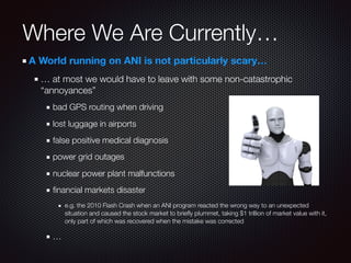 A World running on ANI is not particularly scary…
… at most we would have to leave with some non-catastrophic
“annoyances”
bad GPS routing when driving
lost luggage in airports
false positive medical diagnosis
power grid outages
nuclear power plant malfunctions
ﬁnancial markets disaster
e.g. the 2010 Flash Crash when an ANI program reacted the wrong way to an unexpected
situation and caused the stock market to brieﬂy plummet, taking $1 trillion of market value with it,
only part of which was recovered when the mistake was corrected
…
Where We Are Currently…
 