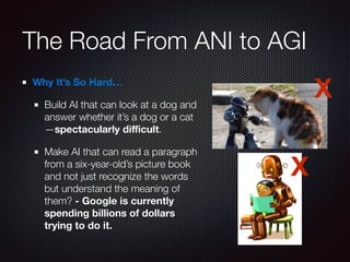 The Road From ANI to AGI
Why It’s So Hard…
Build AI that can look at a dog and
answer whether it’s a dog or a cat
—spectacularly diﬃcult.
Make AI that can read a paragraph
from a six-year-old’s picture book
and not just recognize the words
but understand the meaning of
them? - Google is currently
spending billions of dollars
trying to do it.
X
X
 