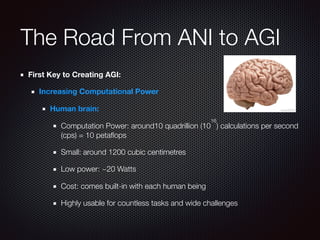 The Road From ANI to AGI
First Key to Creating AGI:
Increasing Computational Power
Human brain:
Computation Power: around10 quadrillion (10
16
) calculations per second
(cps) = 10 petaﬂops
Small: around 1200 cubic centimetres
Low power: ~20 Watts
Cost: comes built-in with each human being
Highly usable for countless tasks and wide challenges
 