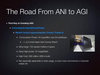 The Road From ANI to AGI
First Key to Creating AGI:
Increasing Computational Power
World’s fastest supercomputer, China’s Tianhe-2:
Computation Power: 34 quadrillion cps (34 petaﬂops)
—> 3,4 times faster than Human Brain!!
(Very) large: 720 square meters of space
(Very) high power: 24 megaWatts
High Cost: 390 million US$ to build
Not especially applicable to wide usage, or even most commercial or industrial
usage yet.
 