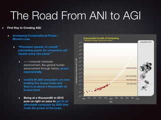 The Road From ANI to AGI
First Key to Creating AGI:
Increasing Computational Power -
Moore’s Law
“Processor speeds, or overall
processing power for computers will
double every two years.”
—> computer hardware
advancement, like general human
advancement through history, grows
exponentially.
world’s $1,000 computers are now
beating the mouse brain and
they’re at about a thousandth of
human level.
Being at a thousandth in 2015
puts us right on pace to get to an
aﬀordable computer by 2025 that
rivals the power of the brain.
 
