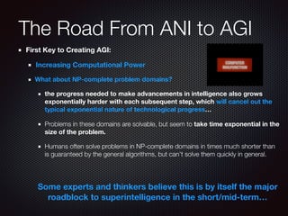 The Road From ANI to AGI
First Key to Creating AGI:
Increasing Computational Power
What about NP-complete problem domains?
the progress needed to make advancements in intelligence also grows
exponentially harder with each subsequent step, which will cancel out the
typical exponential nature of technological progress…
Problems in these domains are solvable, but seem to take time exponential in the
size of the problem.
Humans often solve problems in NP-complete domains in times much shorter than
is guaranteed by the general algorithms, but can't solve them quickly in general.
Some experts and thinkers believe this is by itself the major
roadblock to superintelligence in the short/mid-term…
 