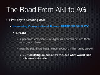 The Road From ANI to AGI
First Key to Creating AGI:
Increasing Computational Power: SPEED VS QUALITY
SPEED:
super-smart computer = intelligent as a human but can think
much, much faster
machine that thinks like a human, except a million times quicker
=> it could ﬁgure out in ﬁve minutes what would take
a human a decade.
 