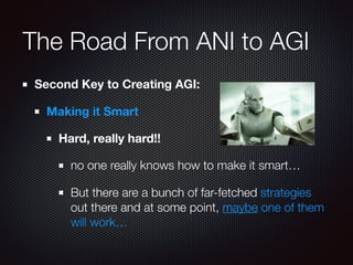 The Road From ANI to AGI
Second Key to Creating AGI:
Making it Smart
Hard, really hard!!
no one really knows how to make it smart…
But there are a bunch of far-fetched strategies
out there and at some point, maybe one of them
will work…
 