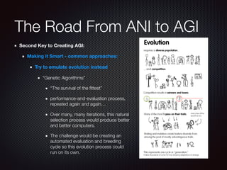 The Road From ANI to AGI
Second Key to Creating AGI:
Making it Smart - common approaches:
Try to emulate evolution instead
“Genetic Algorithms”
“The survival of the ﬁttest”
performance-and-evaluation process,
repeated again and again…
Over many, many iterations, this natural
selection process would produce better
and better computers.
The challenge would be creating an
automated evaluation and breeding
cycle so this evolution process could
run on its own.
 
