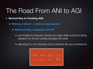 The Road From ANI to AGI
Second Key to Creating AGI:
Making it Smart - common approaches:
Self-Learning computers and AI
we’d build a computer whose two major skills would be doing
research on AI and coding changes into itself
allowing it to not only learn but to improve its own architecture
 