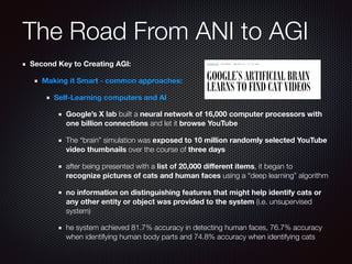 The Road From ANI to AGI
Second Key to Creating AGI:
Making it Smart - common approaches:
Self-Learning computers and AI
Google’s X lab built a neural network of 16,000 computer processors with
one billion connections and let it browse YouTube
The “brain” simulation was exposed to 10 million randomly selected YouTube
video thumbnails over the course of three days
after being presented with a list of 20,000 diﬀerent items, it began to
recognize pictures of cats and human faces using a “deep learning” algorithm
no information on distinguishing features that might help identify cats or
any other entity or object was provided to the system (i.e. unsupervised
system)
he system achieved 81.7% accuracy in detecting human faces, 76.7% accuracy
when identifying human body parts and 74.8% accuracy when identifying cats
 