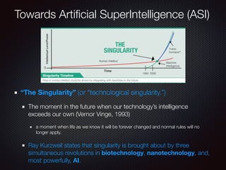 “The Singularity” (or “technological singularity.”)
The moment in the future when our technology’s intelligence
exceeds our own (Vernor Vinge, 1993)
a moment when life as we know it will be forever changed and normal rules will no
longer apply.
Ray Kurzweil states that singularity is brought about by three
simultaneous revolutions in biotechnology, nanotechnology, and,
most powerfully, AI.
Towards Artiﬁcial SuperIntelligence (ASI)
 
