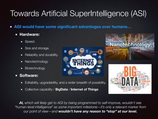 Towards Artiﬁcial SuperIntelligence (ASI)
AGI would have some signiﬁcant advantages over humans…
Hardware:
Speed.
Size and storage.
Reliability and durability.
Nanotechnology
Biotechnology
Software:
Editability, upgradability, and a wider breadth of possibility.
Collective capability / BigData / Internet of Things
AI, which will likely get to AGI by being programmed to self-improve, wouldn’t see
“human-level intelligence” as some important milestone—it’s only a relevant marker from
our point of view—and wouldn’t have any reason to “stop” at our level.
 