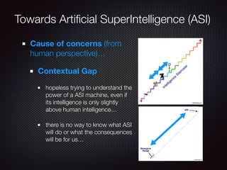 Towards Artiﬁcial SuperIntelligence (ASI)
Cause of concerns (from
human perspective)…
Contextual Gap
hopeless trying to understand the
power of a ASI machine, even if
its intelligence is only slightly
above human intelligence…
there is no way to know what ASI
will do or what the consequences
will be for us…
 