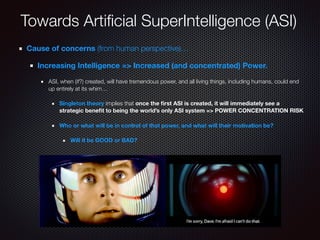 Towards Artiﬁcial SuperIntelligence (ASI)
Cause of concerns (from human perspective)…
Increasing Intelligence => Increased (and concentrated) Power.
ASI, when (if?) created, will have tremendous power, and all living things, including humans, could end
up entirely at its whim…
Singleton theory implies that once the ﬁrst ASI is created, it will immediately see a
strategic beneﬁt to being the world’s only ASI system => POWER CONCENTRATION RISK
Who or what will be in control of that power, and what will their motivation be?
Will it be GOOD or BAD?
 